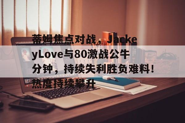 开云在线登录-蒂姆焦点对战，JackeyLove与80激战公牛分钟，持续失利胜负难料！热度持续攀升的简单介绍-开云在线登录